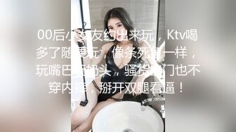 00后小女友约出来玩，Ktv喝多了随便玩，像条死鱼一样，玩嘴巴玩奶头，骚货出门也不穿内裤，掰开双腿看逼！