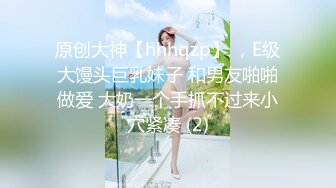 原创大神【hhhqzp】 ，E级大馒头巨乳妹子 和男友啪啪做爱 大奶一个手抓不过来小穴紧凑 (2)