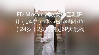 ED Mosaic 潮吹女神巨乳研儿（24岁）+补习班老师小鱼（24岁）2女对四男6P大混战2