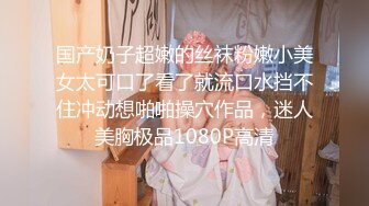 国产奶子超嫩的丝袜粉嫩小美女太可口了看了就流口水挡不住冲动想啪啪操穴作品，迷人美胸极品1080P高清