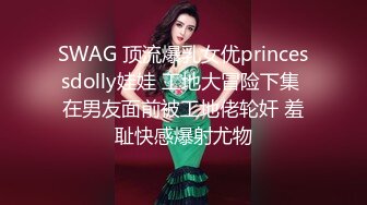 SWAG 顶流爆乳女优princessdolly娃娃 工地大冒险下集 在男友面前被工地佬轮奸 羞耻快感爆射尤物