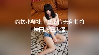 约操小师妹，女上位无套啪啪操白虎馒头逼