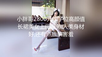 小胖哥2800元约了位高颜值长裙美女上门服务,人美身材好,还有点腼腆害羞