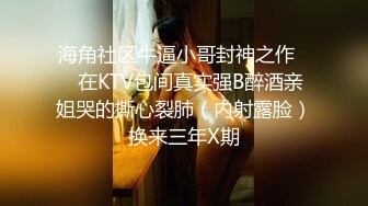 海角社区牛逼小哥封神之作❤️在KTV包间真实强B醉酒亲姐哭的撕心裂肺（内射露脸）换来三年X期