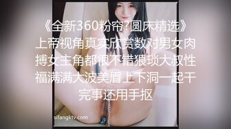 《全新360粉帘?圆床精选》上帝视角真实欣赏数对男女肉搏女主角都很不错猥琐大叔性福满满大波美眉上下洞一起干完事还用手抠