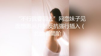 “不行我要回去”网恋妹子见面想跑从开始反抗强行插入（约她看简阶）