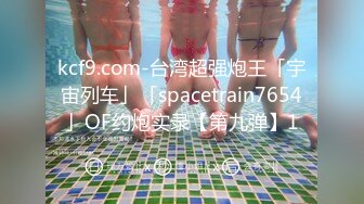 kcf9.com-台湾超强炮王「宇宙列车」「spacetrain7654」OF约炮实录【第九弹】1