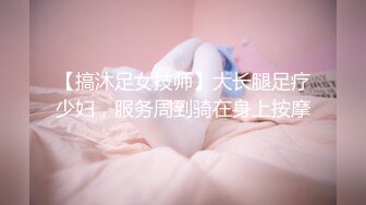 【搞沐足女技师】大长腿足疗少妇，服务周到骑在身上按摩