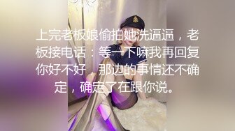 上完老板娘偷拍她洗逼逼，老板接电话：等一下嘛我再回复你好不好，那边的事情还不确定，确定了在跟你说。