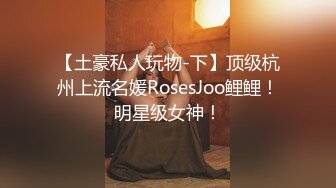 【土豪私人玩物-下】顶级杭州上流名媛RosesJoo鲤鲤！明星级女神！