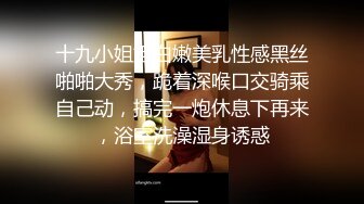 十九小姐姐白嫩美乳性感黑丝啪啪大秀，跪着深喉口交骑乘自己动，搞完一炮休息下再来，浴室洗澡湿身诱惑