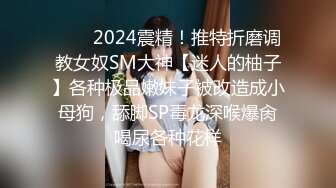 ❤️✿2024震精！推特折磨调教女奴SM大神【迷人的柚子】各种极品嫩妹子被改造成小母狗，舔脚SP毒龙深喉爆肏喝尿各种花样