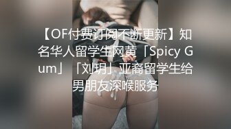 【OF付费订阅不断更新】知名华人留学生网黄「Spicy Gum」「刘玥」亚裔留学生给男朋友深喉服务