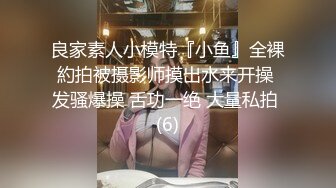 良家素人小模特『小鱼』全裸約拍被摄影师摸出水来开操 发骚爆操 舌功一绝 大量私拍 (6)