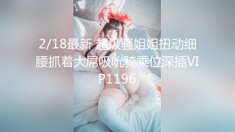 2/18最新 超级骚姐姐扭动细腰抓着大屌吸吮骑乘位深插VIP1196