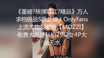 《重磅?核弹网红?精品》万人求档极品S级女神！OnlyFans上流尤物反差婊【MOZZI】收费大尺度私拍2男2女4P大战无水