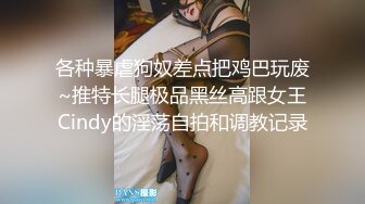 各种暴虐狗奴差点把鸡巴玩废~推特长腿极品黑丝高跟女王Cindy的淫荡自拍和调教记录