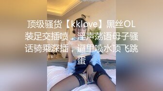 顶级骚货【kklove】黑丝OL装足交插喷，淫声荡语母子骚话骑乘深插，逼里喷水顶飞跳蛋