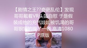 【剧情之王??奇葩乱伦】发现哥哥戴着VR头盔自慰 于是假装成他的充气娃娃被饥渴的哥哥狠狠的操了一顿 高清1080P原版