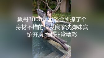 飘哥3000元足浴会所撩了个身材不错的长发良家洗脚妹宾馆开房啪啪非常精彩