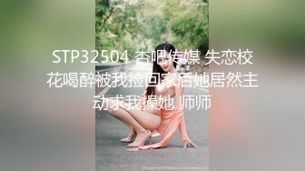 STP32504 杏吧传媒 失恋校花喝醉被我捡回家后她居然主动求我操她 师师