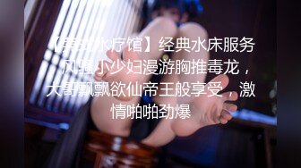 【莞式水疗馆】经典水床服务，风骚小少妇漫游胸推毒龙，大哥飘飘欲仙帝王般享受，激情啪啪劲爆