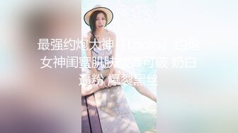 最强约炮大神『Looks』约炮女神闺蜜肌肤吹弹可破 奶白逼粉 爆裂黑丝