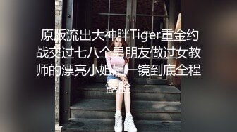  原版流出大神胖Tiger重金约战交过七八个男朋友做过女教师的漂亮小姐姐一镜到底全程露脸