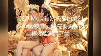 【ED Mosaic】 极品白虎21岁Amy被开发后 需要更多肉棒才能满足下集