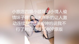 小旅店四眼小领导与小情人偸情妹子喘息叫床声听的让人激动连续搞3炮哭腔呻吟说我不行了对白清晰1080P原版