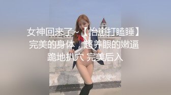 女神回来了~【怡崽打瞌睡】完美的身体，超养眼的嫩逼 跪地扒穴 完美后入