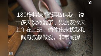 180模特妹#骚逼私信我，说十多天没做爱了，男朋友今天上午在上班，偷偷出来找我和佩奇叔叔做爱。非常耐操