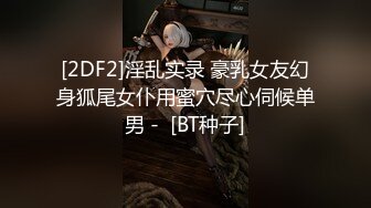 [2DF2]淫乱实录 豪乳女友幻身狐尾女仆用蜜穴尽心伺候单男 -  [BT种子]