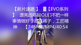 【新片速遞 】㍿▓【EVO系列】✌漂亮的年轻OL们不把一样事情做好宁愿尿裤子，工匠精神❤️【746MB/MP4/40:54】