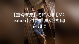 【重磅核弹】约啪大神【MCreation】付费群 真实空姐母狗 超顶