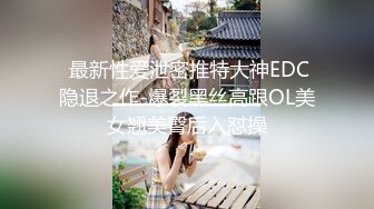  最新性爱泄密推特大神EDC隐退之作-爆裂黑丝高跟OL美女翘美臀后入怼操