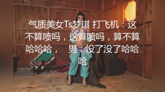 气质美女Ts梦琪 打飞机：这不算喷吗，这算喷吗，算不算哈哈哈，   男：没了没了哈哈哈