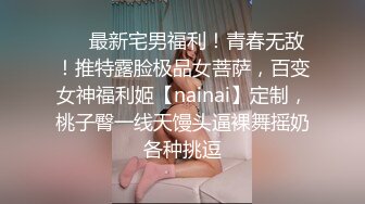 ❤️最新宅男福利！青春无敌！推特露脸极品女菩萨，百变女神福利姬【nainai】定制，桃子臀一线天馒头逼裸舞摇奶各种挑逗