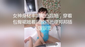 女神身材丰满前凸后翘，穿着包臀裙翘着屁股鸡巴硬邦邦插入狠狠顶