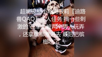 ⚡超嫩极品小母狗萝莉『迪路兽QAQ』主人任务 搞一些刺激的 在车上被两个男人玩弄，还拿槟榔塞进去 最后把槟榔吃了