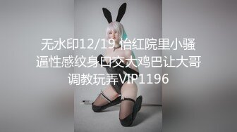 无水印12/19 怡红院里小骚逼性感纹身口交大鸡巴让大哥调教玩弄VIP1196