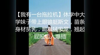 【我有一台拖拉机】休学中大学妹子带上眼镜挺斯文，苗条身材贫乳，跪着猛吸屌，翘起屁股后入爆插