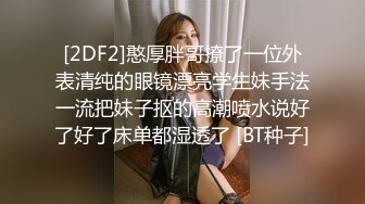 [2DF2]憨厚胖哥撩了一位外表清纯的眼镜漂亮学生妹手法一流把妹子抠的高潮喷水说好了好了床单都湿透了 [BT种子]