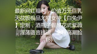 最新网红福利，价值万元巨乳天花板极品尤物女神【白兔伊】定制，酒瓶子假屌花式紫薇，淫荡语言挑逗，全程高潮脸 (8)