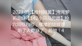 2023.05【推特网黄】湾湾萝莉甜妹【142小只马妮娜】脸穴同框自慰，嗲嗲的娃娃音，听了人都麻了，超赞！4